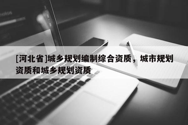[河北省]城鄉規劃編制綜合資質，城市規劃資質和城鄉規劃資質