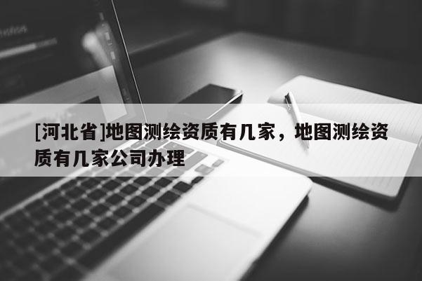 [河北省]地圖測繪資質有幾家，地圖測繪資質有幾家公司辦理
