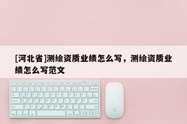 [河北省]測繪資質(zhì)業(yè)績怎么寫，測繪資質(zhì)業(yè)績怎么寫范文