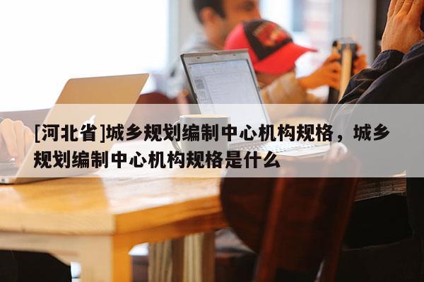 [河北省]城鄉(xiāng)規(guī)劃編制中心機(jī)構(gòu)規(guī)格，城鄉(xiāng)規(guī)劃編制中心機(jī)構(gòu)規(guī)格是什么