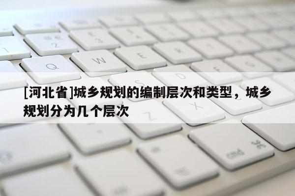 [河北省]城鄉規劃的編制層次和類型，城鄉規劃分為幾個層次