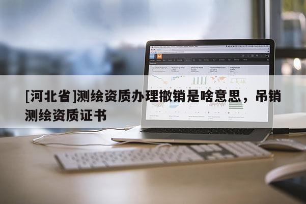 [河北省]測繪資質(zhì)辦理撤銷是啥意思，吊銷測繪資質(zhì)證書