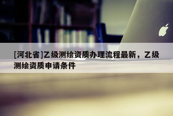 [河北省]乙級測繪資質辦理流程最新，乙級測繪資質申請條件