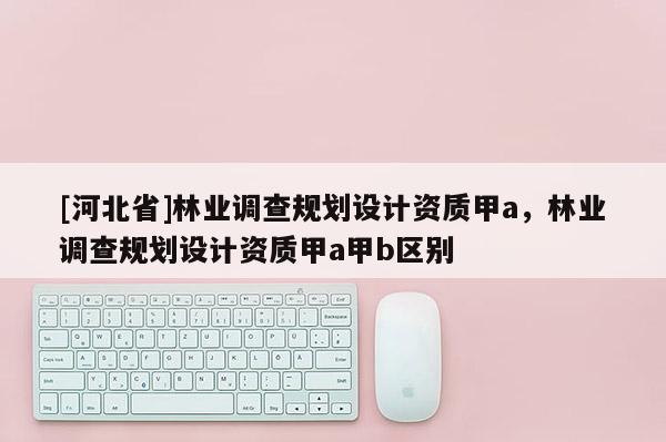 [河北省]林業調查規劃設計資質甲a，林業調查規劃設計資質甲a甲b區別