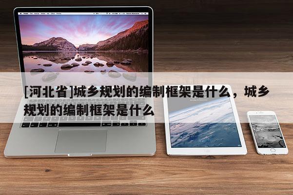 [河北省]城鄉(xiāng)規(guī)劃的編制框架是什么，城鄉(xiāng)規(guī)劃的編制框架是什么