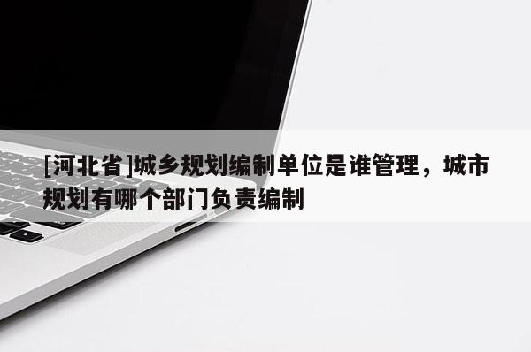 [河北省]城鄉規劃編制單位是誰管理，城市規劃有哪個部門負責編制