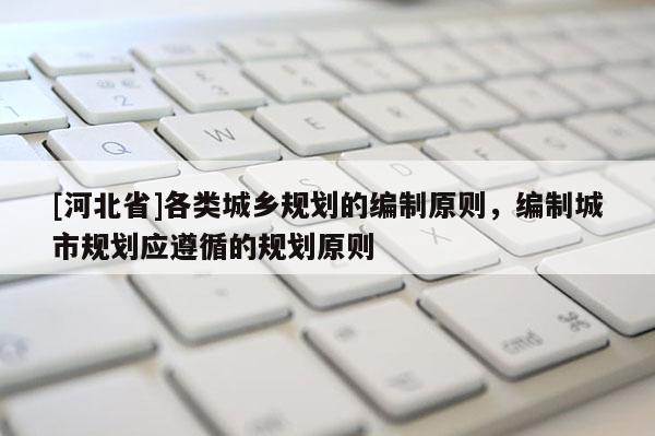[河北省]各類城鄉規劃的編制原則，編制城市規劃應遵循的規劃原則