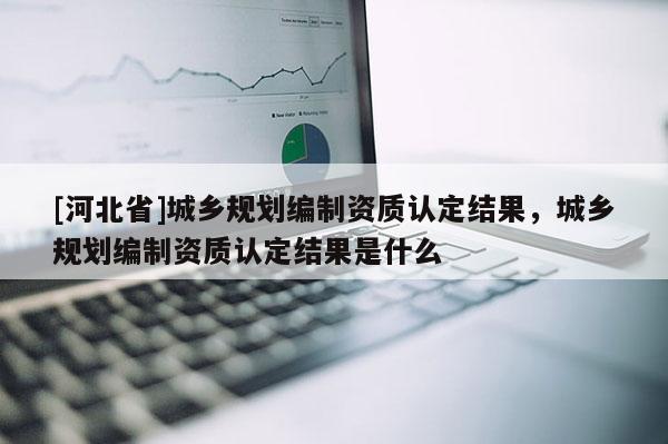 [河北省]城鄉(xiāng)規(guī)劃編制資質(zhì)認(rèn)定結(jié)果，城鄉(xiāng)規(guī)劃編制資質(zhì)認(rèn)定結(jié)果是什么