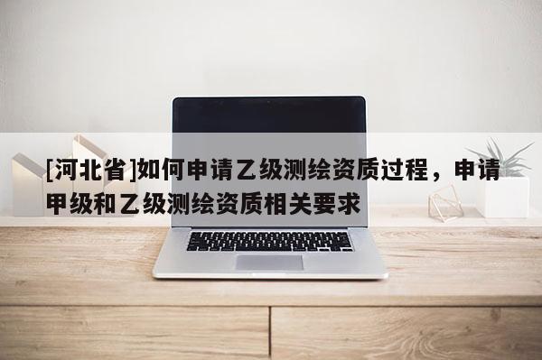 [河北省]如何申請乙級測繪資質過程，申請甲級和乙級測繪資質相關要求