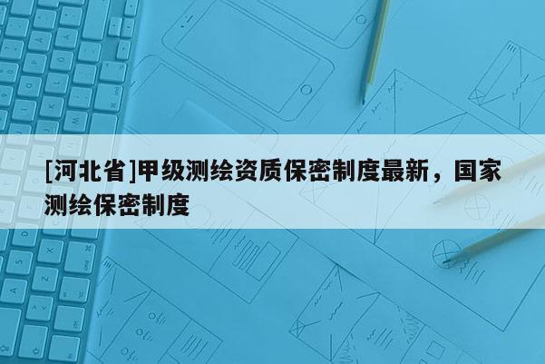 [河北省]甲級測繪資質保密制度最新，國家測繪保密制度
