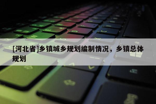 [河北省]鄉(xiāng)鎮(zhèn)城鄉(xiāng)規(guī)劃編制情況，鄉(xiāng)鎮(zhèn)總體規(guī)劃