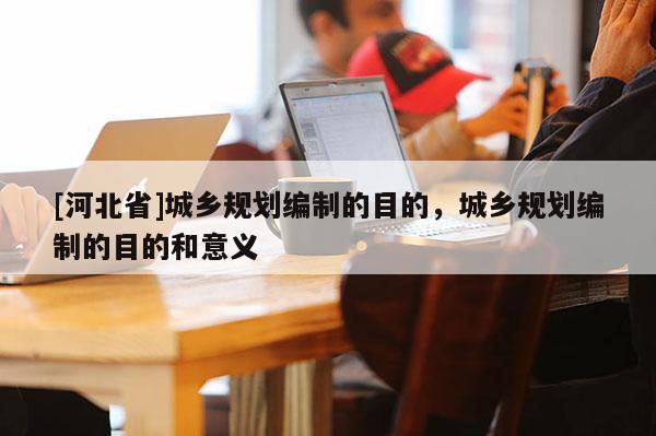 [河北省]城鄉規劃編制的目的，城鄉規劃編制的目的和意義