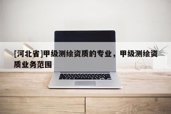 [河北省]甲級測繪資質的專業，甲級測繪資質業務范圍