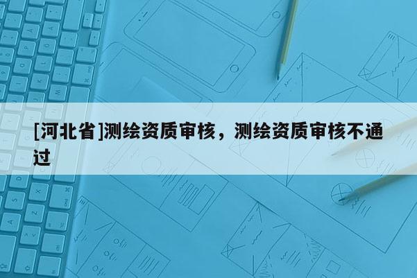 [河北省]測繪資質審核，測繪資質審核不通過