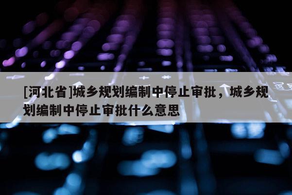 [河北省]城鄉(xiāng)規(guī)劃編制中停止審批，城鄉(xiāng)規(guī)劃編制中停止審批什么意思