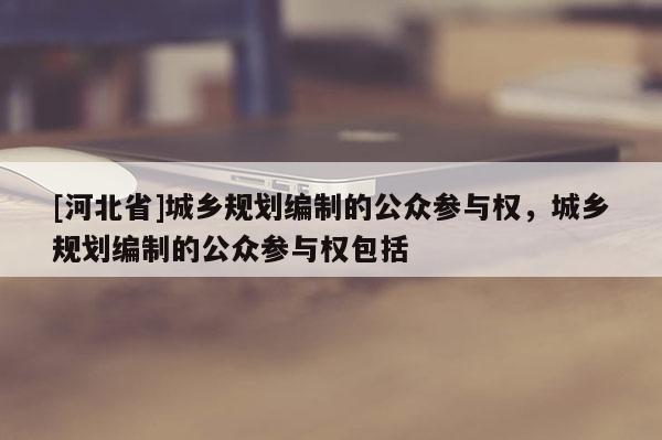 [河北省]城鄉(xiāng)規(guī)劃編制的公眾參與權(quán)，城鄉(xiāng)規(guī)劃編制的公眾參與權(quán)包括
