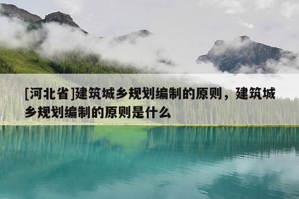 [河北省]建筑城鄉(xiāng)規(guī)劃編制的原則，建筑城鄉(xiāng)規(guī)劃編制的原則是什么