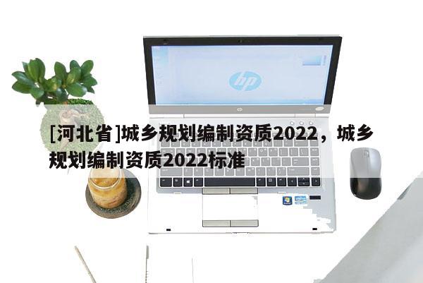 [河北省]城鄉(xiāng)規(guī)劃編制資質(zhì)2022，城鄉(xiāng)規(guī)劃編制資質(zhì)2022標(biāo)準(zhǔn)