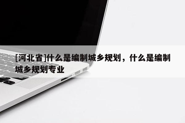 [河北省]什么是編制城鄉規劃，什么是編制城鄉規劃專業