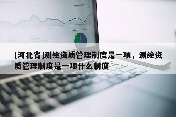 [河北省]測繪資質管理制度是一項，測繪資質管理制度是一項什么制度