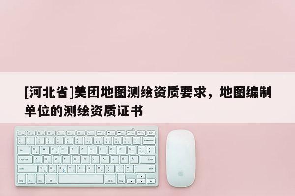 [河北省]美團地圖測繪資質要求，地圖編制單位的測繪資質證書