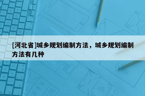 [河北省]城鄉(xiāng)規(guī)劃編制方法，城鄉(xiāng)規(guī)劃編制方法有幾種