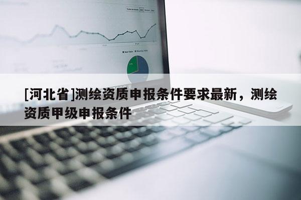 [河北省]測繪資質申報條件要求最新，測繪資質甲級申報條件