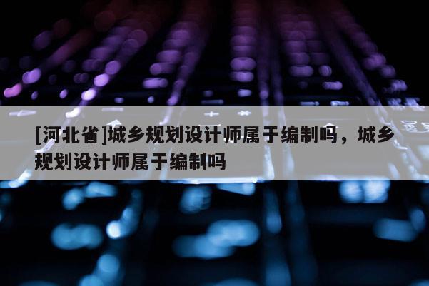 [河北省]城鄉(xiāng)規(guī)劃設計師屬于編制嗎，城鄉(xiāng)規(guī)劃設計師屬于編制嗎