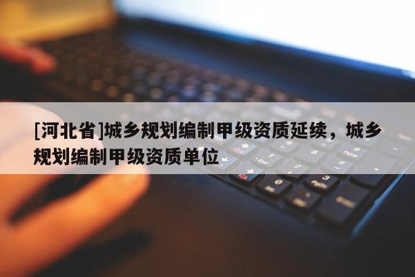 [河北省]城鄉規劃編制甲級資質延續，城鄉規劃編制甲級資質單位