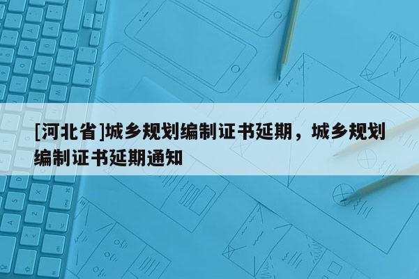 [河北省]城鄉規劃編制證書延期，城鄉規劃編制證書延期通知