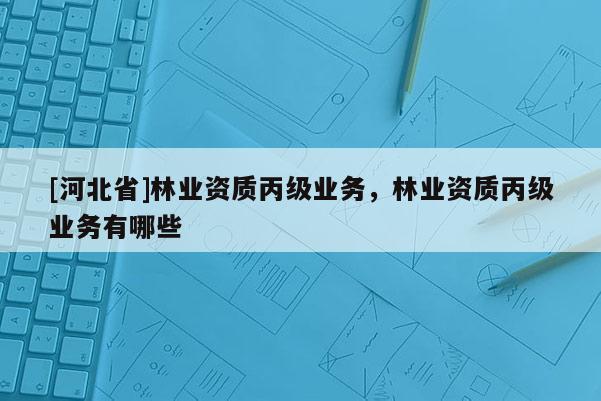 [河北省]林業(yè)資質(zhì)丙級(jí)業(yè)務(wù)，林業(yè)資質(zhì)丙級(jí)業(yè)務(wù)有哪些