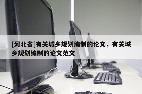 [河北省]有關城鄉規劃編制的論文，有關城鄉規劃編制的論文范文