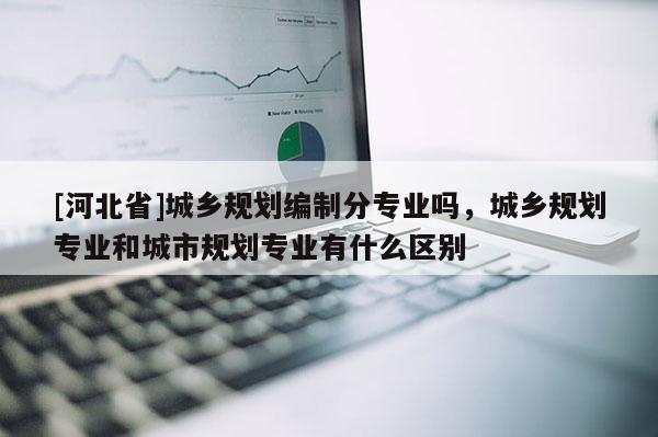 [河北省]城鄉(xiāng)規(guī)劃編制分專業(yè)嗎，城鄉(xiāng)規(guī)劃專業(yè)和城市規(guī)劃專業(yè)有什么區(qū)別
