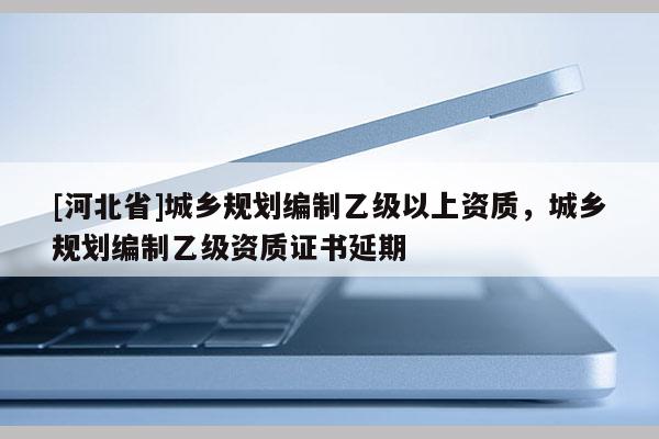 [河北省]城鄉(xiāng)規(guī)劃編制乙級以上資質(zhì)，城鄉(xiāng)規(guī)劃編制乙級資質(zhì)證書延期