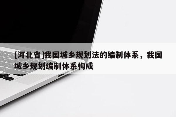 [河北省]我國城鄉規劃法的編制體系，我國城鄉規劃編制體系構成