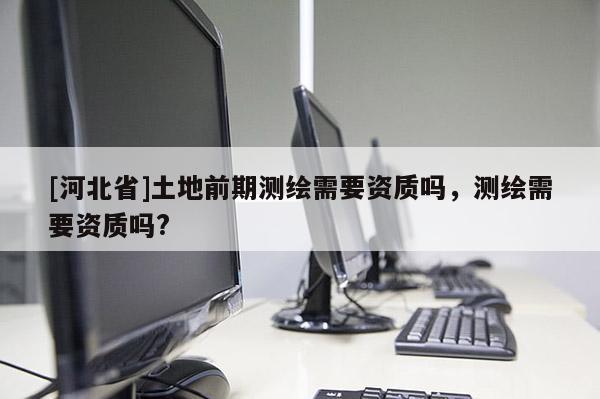 [河北省]土地前期測繪需要資質嗎，測繪需要資質嗎?