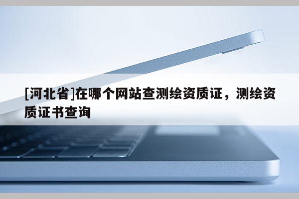 [河北省]在哪個網站查測繪資質證，測繪資質證書查詢