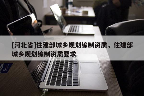 [河北省]住建部城鄉(xiāng)規(guī)劃編制資質(zhì)，住建部城鄉(xiāng)規(guī)劃編制資質(zhì)要求