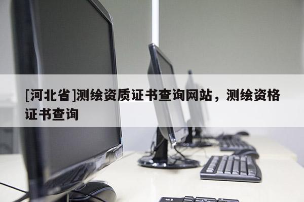 [河北省]測繪資質證書查詢網站，測繪資格證書查詢