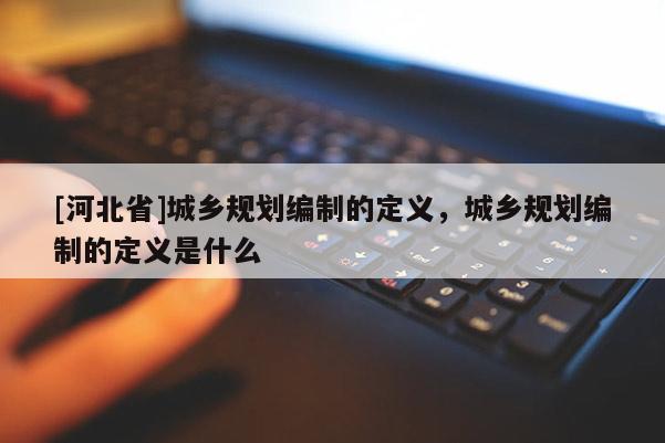 [河北省]城鄉規劃編制的定義，城鄉規劃編制的定義是什么