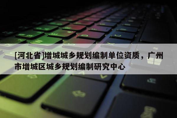 [河北省]增城城鄉(xiāng)規(guī)劃編制單位資質(zhì)，廣州市增城區(qū)城鄉(xiāng)規(guī)劃編制研究中心