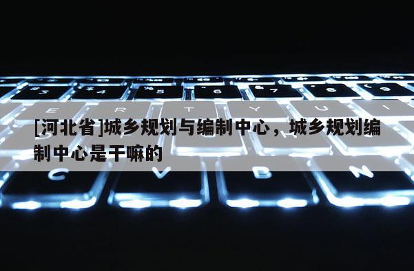 [河北省]城鄉(xiāng)規(guī)劃與編制中心，城鄉(xiāng)規(guī)劃編制中心是干嘛的