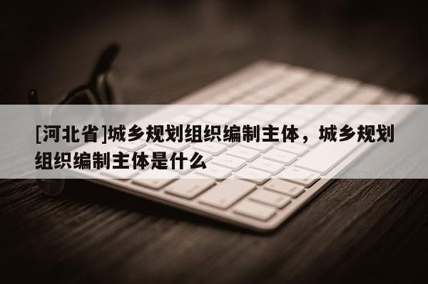 [河北省]城鄉規劃組織編制主體，城鄉規劃組織編制主體是什么