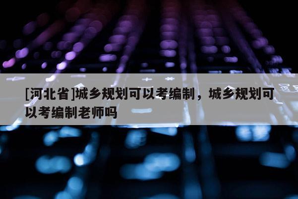 [河北省]城鄉(xiāng)規(guī)劃可以考編制，城鄉(xiāng)規(guī)劃可以考編制老師嗎