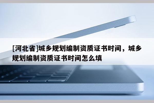 [河北省]城鄉(xiāng)規(guī)劃編制資質(zhì)證書時間，城鄉(xiāng)規(guī)劃編制資質(zhì)證書時間怎么填