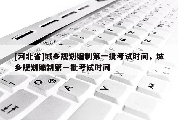 [河北省]城鄉規劃編制第一批考試時間，城鄉規劃編制第一批考試時間