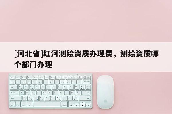 [河北省]紅河測繪資質(zhì)辦理費，測繪資質(zhì)哪個部門辦理