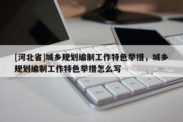 [河北省]城鄉(xiāng)規(guī)劃編制工作特色舉措，城鄉(xiāng)規(guī)劃編制工作特色舉措怎么寫