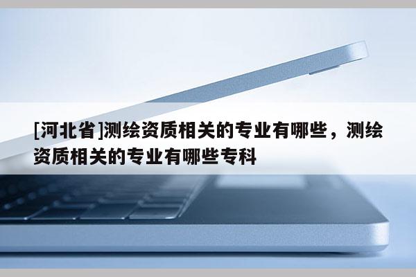 [河北省]測繪資質(zhì)相關(guān)的專業(yè)有哪些，測繪資質(zhì)相關(guān)的專業(yè)有哪些專科