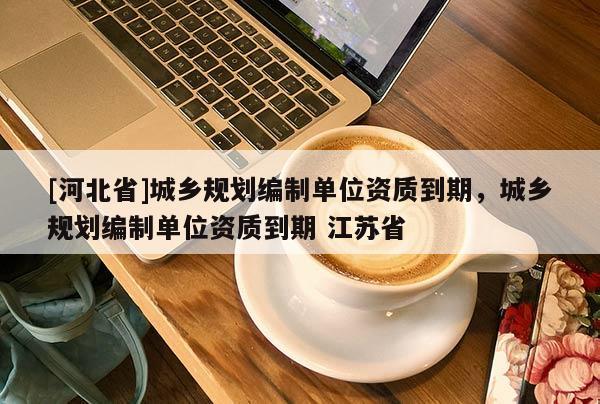 [河北省]城鄉規劃編制單位資質到期，城鄉規劃編制單位資質到期 江蘇省